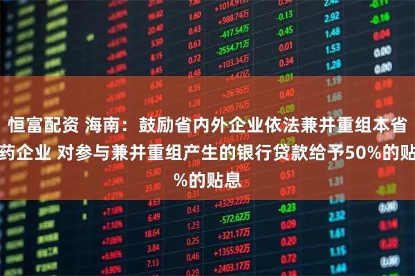 恒富配资 海南：鼓励省内外企业依法兼并重组本省医药企业 对参与兼并重组产生的银行贷款给予50%的贴息