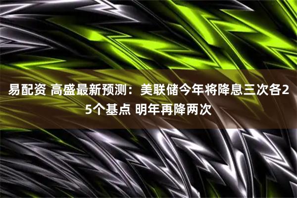 易配资 高盛最新预测：美联储今年将降息三次各25个基点 明年再降两次
