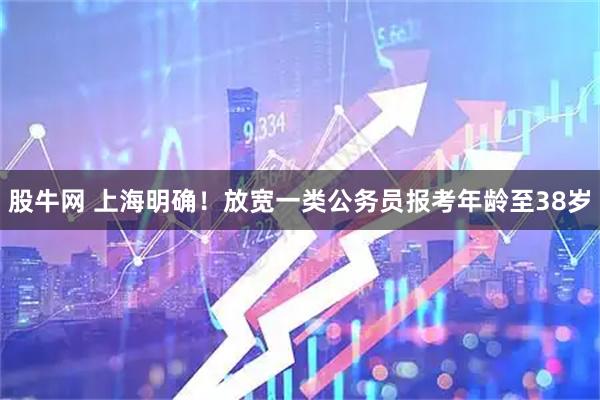 股牛网 上海明确！放宽一类公务员报考年龄至38岁