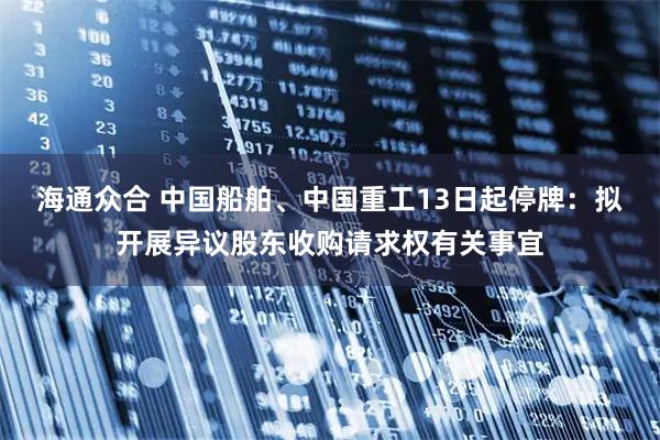 海通众合 中国船舶、中国重工13日起停牌：拟开展异议股东收购请求权有关事宜