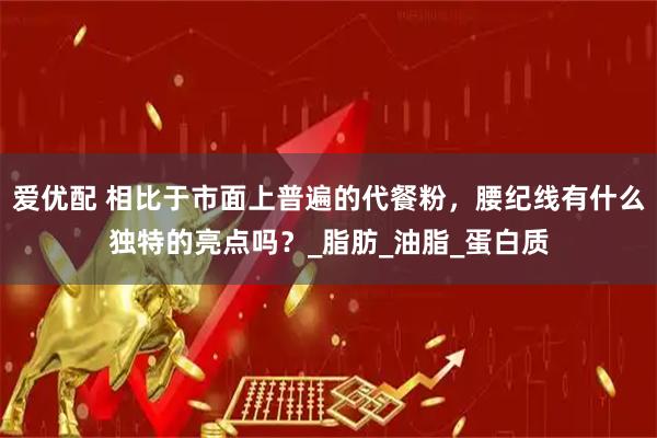 爱优配 相比于市面上普遍的代餐粉，腰纪线有什么独特的亮点吗？_脂肪_油脂_蛋白质