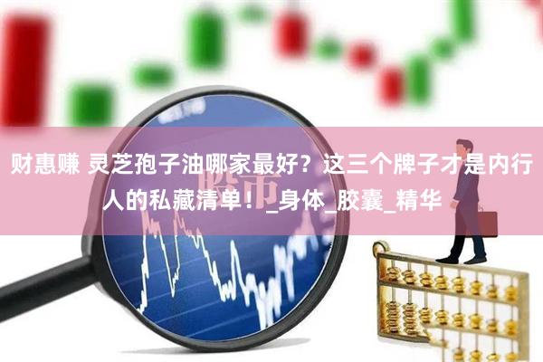 财惠赚 灵芝孢子油哪家最好？这三个牌子才是内行人的私藏清单！_身体_胶囊_精华