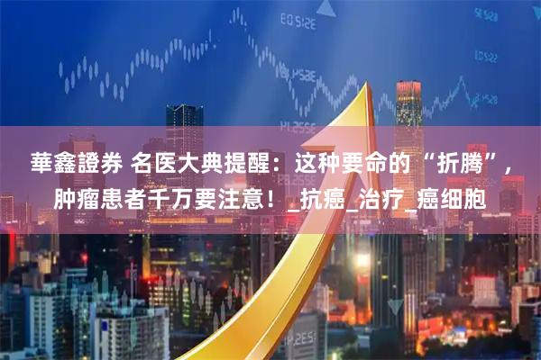 華鑫證券 名医大典提醒：这种要命的 “折腾”，肿瘤患者千万要注意！_抗癌_治疗_癌细胞