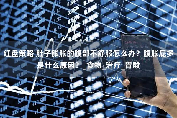 红盘策略 肚子胀胀的腹部不舒服怎么办？腹胀屁多是什么原因？_食物_治疗_胃酸