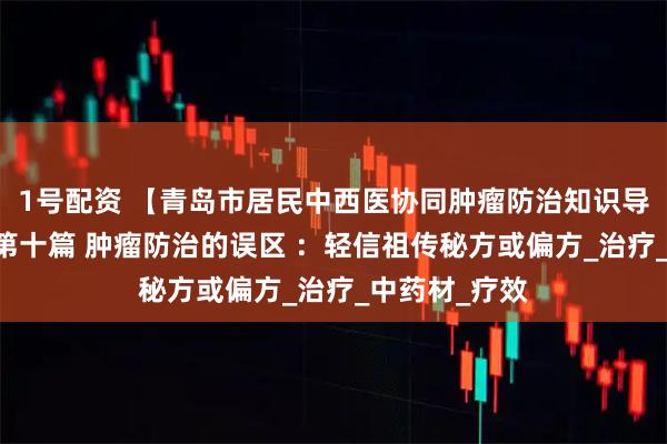 1号配资 【青岛市居民中西医协同肿瘤防治知识导读（51）】第十篇 肿瘤防治的误区 ：轻信祖传秘方或偏方_治疗_中药材_疗效