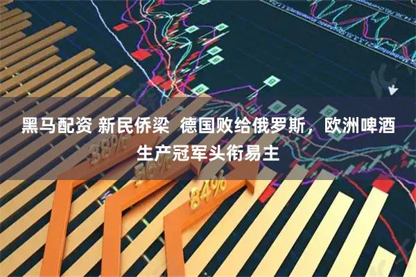 黑马配资 新民侨梁  德国败给俄罗斯，欧洲啤酒生产冠军头衔易主