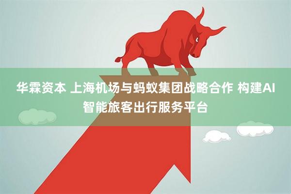 华霖资本 上海机场与蚂蚁集团战略合作 构建AI智能旅客出行服务平台