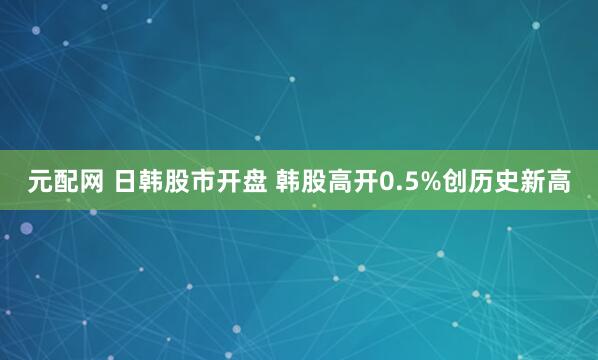元配网 日韩股市开盘 韩股高开0.5%创历史新高