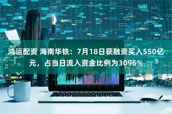 鸿运配资 海南华铁：7月18日获融资买入550亿元，占当日流入资金比例为3096%