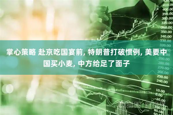 掌心策略 赴京吃国宴前, 特朗普打破惯例, 美要中国买小麦, 中方给足了面子