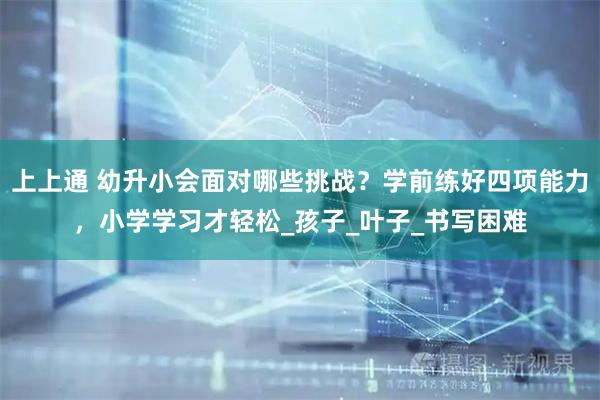 上上通 幼升小会面对哪些挑战？学前练好四项能力，小学学习才轻松_孩子_叶子_书写困难
