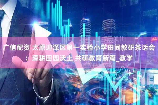 广信配资 太原迎泽区第一实验小学田间教研茶话会：深耕田园沃土 共研教育新篇_教学
