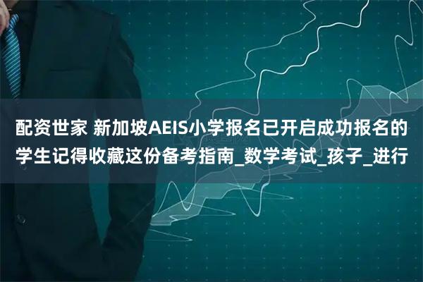 配资世家 新加坡AEIS小学报名已开启成功报名的学生记得收藏这份备考指南_数学考试_孩子_进行