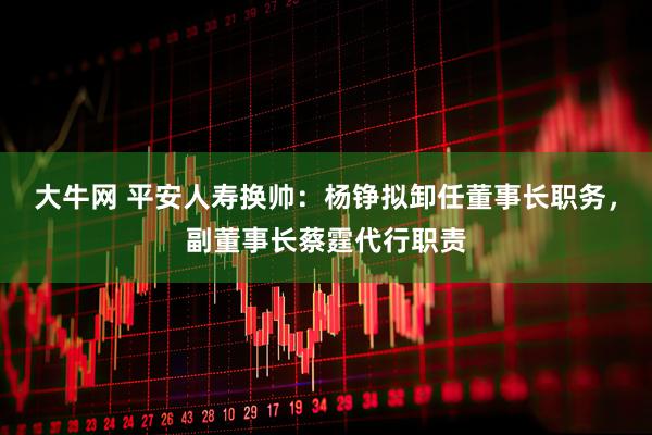 大牛网 平安人寿换帅：杨铮拟卸任董事长职务，副董事长蔡霆代行职责