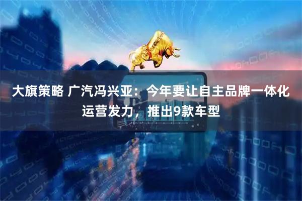 大旗策略 广汽冯兴亚：今年要让自主品牌一体化运营发力，推出9款车型