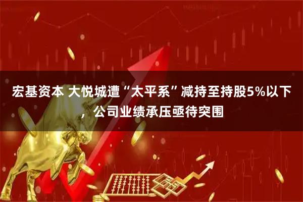 宏基资本 大悦城遭“太平系”减持至持股5%以下，公司业绩承压亟待突围