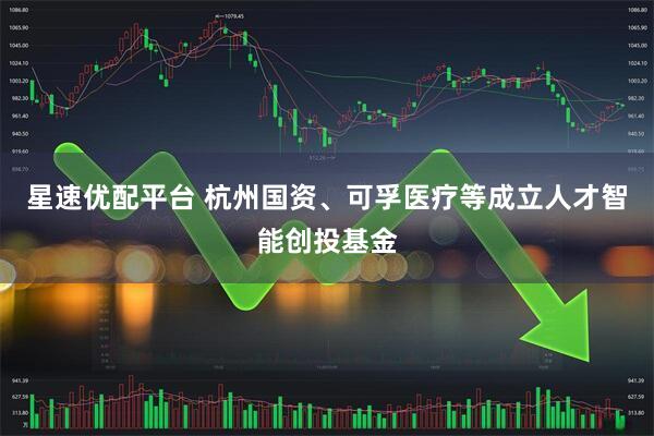 星速优配平台 杭州国资、可孚医疗等成立人才智能创投基金