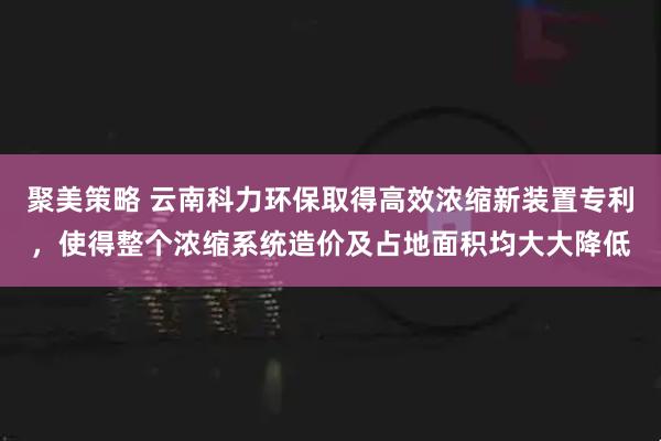 聚美策略 云南科力环保取得高效浓缩新装置专利，使得整个浓缩系统造价及占地面积均大大降低