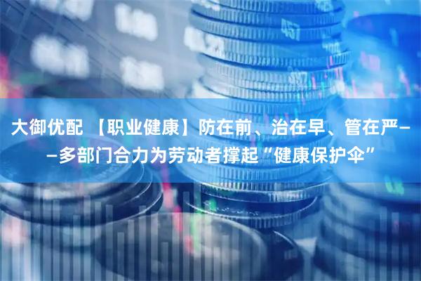 大御优配 【职业健康】防在前、治在早、管在严——多部门合力为劳动者撑起“健康保护伞”