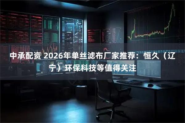 中承配资 2026年单丝滤布厂家推荐：恒久（辽宁）环保科技等值得关注