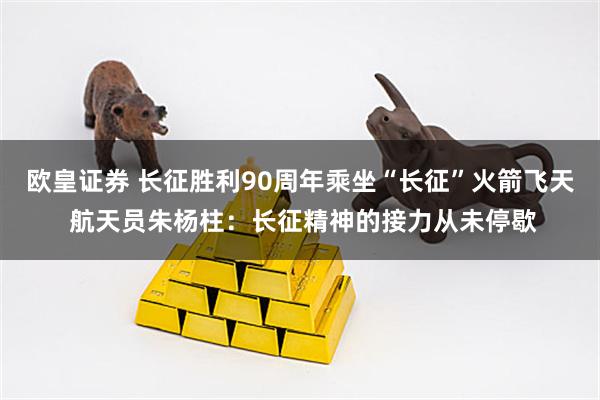 欧皇证券 长征胜利90周年乘坐“长征”火箭飞天 航天员朱杨柱：长征精神的接力从未停歇
