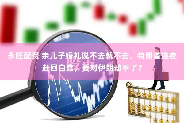 永旺配资 亲儿子婚礼说不去就不去，特朗普连夜赶回白宫，要对伊朗动手了？