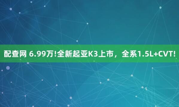 配查网 6.99万!全新起亚K3上市，全系1.5L+CVT!